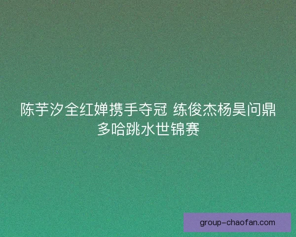 陈芋汐全红婵携手夺冠 练俊杰杨昊问鼎多哈跳水世锦赛