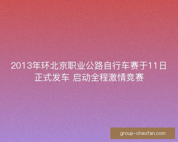 2013年环北京职业公路自行车赛于11日正式发车 启动全程激情竞赛