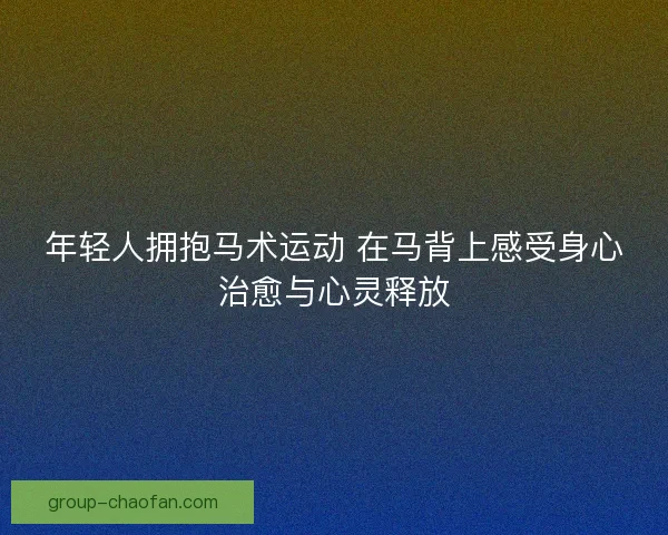 年轻人拥抱马术运动 在马背上感受身心治愈与心灵释放 年轻人拥抱马术运动 在马背上感受身心治愈与心灵释放