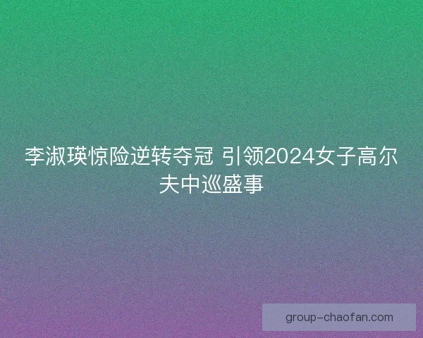 李淑瑛惊险逆转夺冠 引领2024女子高尔夫中巡盛事
