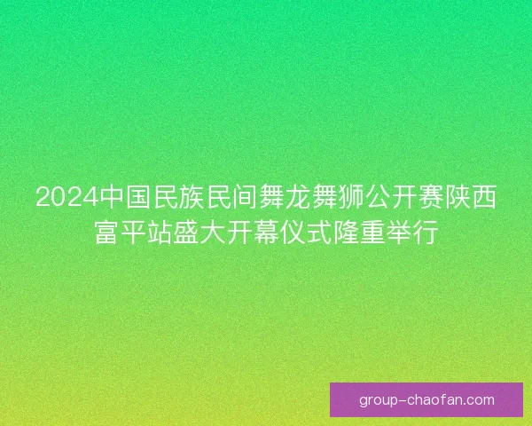 2024中国民族民间舞龙舞狮公开赛陕西富平站盛大开幕仪式隆重举行