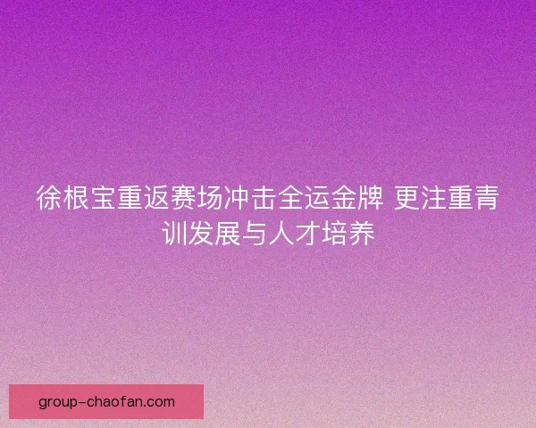 徐根宝重返赛场冲击全运金牌 更注重青训发展与人才培养