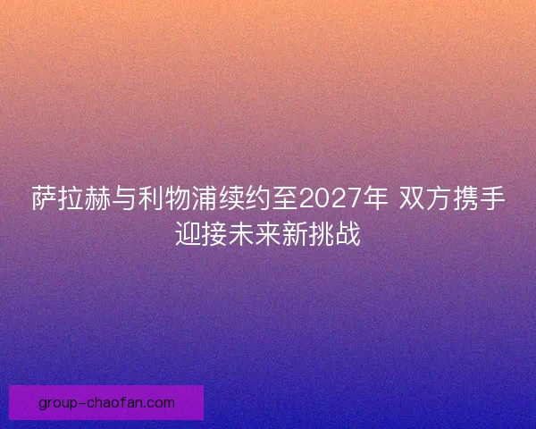 萨拉赫与利物浦续约至2027年 双方携手迎接未来新挑战