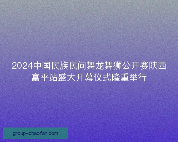 2024中国民族民间舞龙舞狮公开赛陕西富平站盛大开幕仪式隆重举行