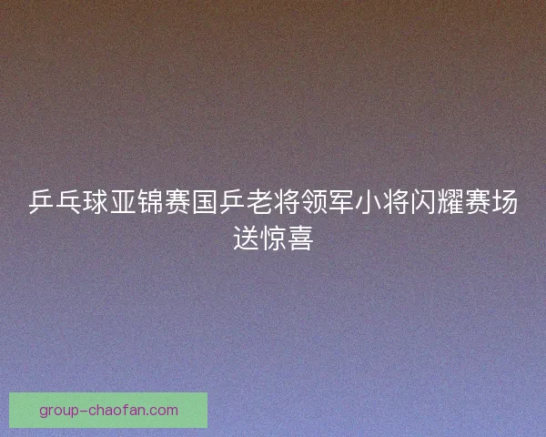 乒乓球亚锦赛国乒老将领军小将闪耀赛场送惊喜