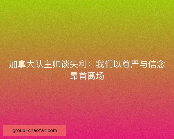 加拿大队主帅谈失利：我们以尊严与信念昂首离场