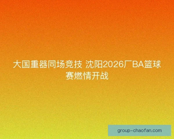 大国重器同场竞技 沈阳2026厂BA篮球赛燃情开战