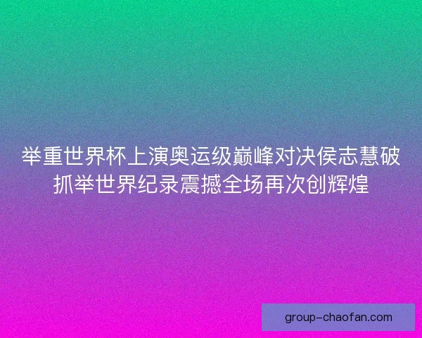 举重世界杯上演奥运级巅峰对决侯志慧破抓举世界纪录震撼全场再次创辉煌
