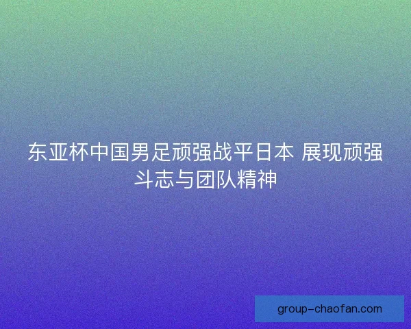 东亚杯中国男足顽强战平日本 展现顽强斗志与团队精神